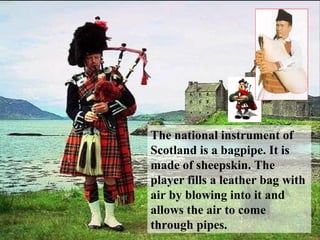 The national instrument of
Scotland is a bagpipe. It is
made of sheepskin. The
player fills a leather bag with
air by blowing into it and
allows the air to come
through pipes.
 