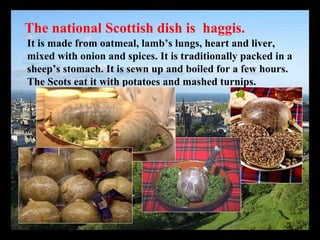 The national Scottish dish is haggis.
It is made from oatmeal, lamb’s lungs, heart and liver,
mixed with onion and spices. It is traditionally packed in a
sheep’s stomach. It is sewn up and boiled for a few hours.
The Scots eat it with potatoes and mashed turnips.
 