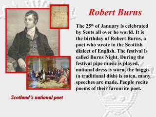 Robert Burns
Scotland’s national poetScotland’s national poet
The 25th
of January is celebrated
by Scots all over he world. It is
the birthday of Robert Burns, a
poet who wrote in the Scottish
dialect of English. The festival is
called Burns Night. During the
festival pipe music is played,
national dress is worn, the haggis
(a traditional dish) is eaten, many
speeches are made. People recite
poems of their favourite poet.
 