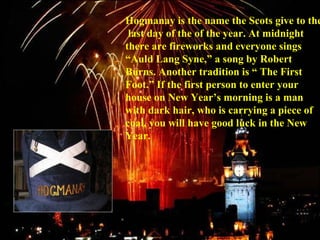 Hogmanay is the name the Scots give to the
last day of the of the year. At midnight
there are fireworks and everyone sings
“Auld Lang Syne,” a song by Robert
Burns. Another tradition is “ The First
Foot.” If the first person to enter your
house on New Year’s morning is a man
with dark hair, who is carrying a piece of
coal, you will have good luck in the New
Year.
 