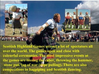 Scottish Highland Games attract a lot of spectators all
over the world. The games open and close with
colourful ceremonies. The most impressive events at
the games are tossing the caber, throwing the hammer,
stone put, tug of war (rope pulling). There are also
competitions in bagpiping and Scottish dancing.
 