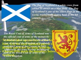 Scotland takes up one third of the territory of the British
Isles. It is the most northern part of the island of Great
Britain and is not far away from the Arctic Circle. The
Cheviot Hills mark the boundary between England and
Scotland.
The flag of Scotland is a white cross from
corner to corner on a blue field. The flag
of Scotland is one of the oldest flags in the
world, traditionally dating back to the 9th
century.
The Royal Coat of Arms of Scotland was
the official coat of arms of the monarchs
of Scotland, and were used as the official
coat of arms of the Kingdom of Scotland
until the Union of the Crowns in 1603.
Afterwards, the arms became an integral
part of the Royal Coat of Arms of the
United Kingdom.
 