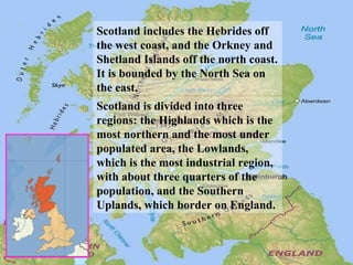 Scotland includes the Hebrides off
the west coast, and the Orkney and
Shetland Islands off the north coast.
It is bounded by the North Sea on
the east.
Scotland is divided into three
regions: the Highlands which is the
most northern and the most under
populated area, the Lowlands,
which is the most industrial region,
with about three quarters of the
population, and the Southern
Uplands, which border on England.
 