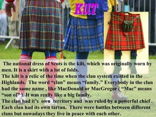 The national dress of Scots is the kilt, which was originally worn by
men. It is a skirt with a lot of folds.
The kilt is a relic of the time when the clan system existed in the
Highlands. The word “clan” means “family.” Everybody in the clan
had the same name , like MacDonald or MacGregor ( “Mac” means
“son of” ). It was really like a big family.
The clan had it’s own territory and was ruled by a powerful chief .
Each clan had its own tartan. There were battles between different
clans but nowadays they live in peace with each other.
 