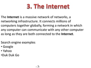 The Internet is a massive network of networks, a
networking infrastructure. It connects millions of
computers together globally, forming a network in which
any computer can communicate with any other computer
as long as they are both connected to the Internet.
Search engine examples
• Google
• Yahoo
•Duk Duk Go
- 7-
 