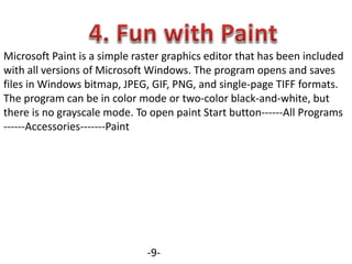 Microsoft Paint is a simple raster graphics editor that has been included
with all versions of Microsoft Windows. The program opens and saves
files in Windows bitmap, JPEG, GIF, PNG, and single-page TIFF formats.
The program can be in color mode or two-color black-and-white, but
there is no grayscale mode. To open paint Start button------All Programs
------Accessories-------Paint
-9-
 