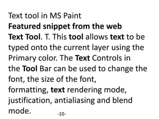 Text tool in MS Paint
Featured snippet from the web
Text Tool. T. This tool allows text to be
typed onto the current layer using the
Primary color. The Text Controls in
the Tool Bar can be used to change the
font, the size of the font,
formatting, text rendering mode,
justification, antialiasing and blend
mode. -10-
 