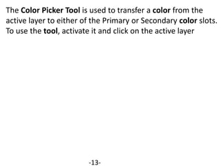 The Color Picker Tool is used to transfer a color from the
active layer to either of the Primary or Secondary color slots.
To use the tool, activate it and click on the active layer
-13-
 