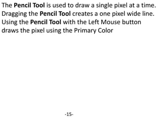 The Pencil Tool is used to draw a single pixel at a time.
Dragging the Pencil Tool creates a one pixel wide line.
Using the Pencil Tool with the Left Mouse button
draws the pixel using the Primary Color
-15-
 