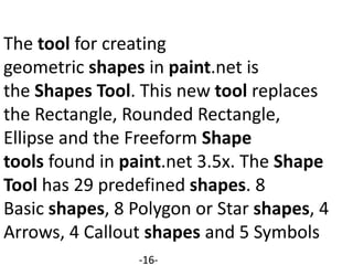 The tool for creating
geometric shapes in paint.net is
the Shapes Tool. This new tool replaces
the Rectangle, Rounded Rectangle,
Ellipse and the Freeform Shape
tools found in paint.net 3.5x. The Shape
Tool has 29 predefined shapes. 8
Basic shapes, 8 Polygon or Star shapes, 4
Arrows, 4 Callout shapes and 5 Symbols
-16-
 