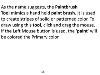 As the name suggests, the Paintbrush
Tool mimics a hand held paint brush. It is used
to create stripes of solid or patterned color. To
draw using this tool, click and drag the mouse.
If the Left Mouse button is used, the 'paint' will
be colored the Primary color
-18-
 