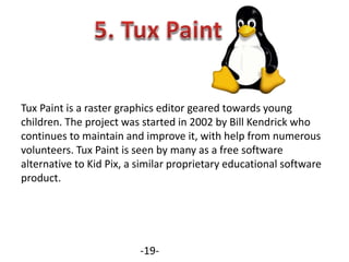 Tux Paint is a raster graphics editor geared towards young
children. The project was started in 2002 by Bill Kendrick who
continues to maintain and improve it, with help from numerous
volunteers. Tux Paint is seen by many as a free software
alternative to Kid Pix, a similar proprietary educational software
product.
-19-
 