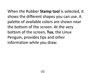 When the Rubber Stamp tool is selected, it
shows the different shapes you can use. A
palette of available colors are shown near
the bottom of the screen. At the very
bottom of the screen, Tux, the Linux
Penguin, provides tips and other
information while you draw.
-21-
 