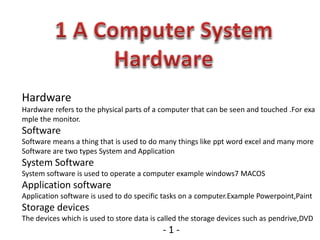 Hardware
Hardware refers to the physical parts of a computer that can be seen and touched .For exa
mple the monitor.
Software
Software means a thing that is used to do many things like ppt word excel and many more
Software are two types System and Application
System Software
System software is used to operate a computer example windows7 MACOS
Application software
Application software is used to do specific tasks on a computer.Example Powerpoint,Paint
Storage devices
The devices which is used to store data is called the storage devices such as pendrive,DVD
- 1 -
 