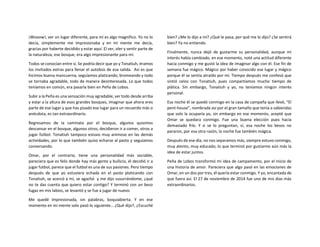 ¡Wooow!, ver un lugar diferente, para mí es algo magnifico. Yo no lo
decía, simplemente me impresionaba y en mi mente me decía,
gracias por haberte decidido y estar aquí. El ver, oler y sentir parte de
la naturaleza, ese bosque, era algo impresionante para mí.
Todos se conocían entre sí. Se podría decir que yo y Tonatiuh, éramos
los invitados extras para llenar el autobús de esa salida. Así es que
hicimos buena mancuerna, seguíamos platicando, bromeando y todo
se tornaba agradable, todo de manera desinteresada. Lo que todos
teníamos en común, era pasarla bien en Peña de Lobos.
Subir a la Peña es una sensación muy agradable, ver todo desde arriba
y estar a la altura de esos grandes bosques, imaginar que ahora eres
parte de ese lugar y que has pisado ese lugar para un recuerdo más o
anécdota, es tan extraordinario.
Regresamos de la caminata por el bosque, algunos quisimos
descansar en el bosque, algunos otros, decidieron ir a comer, otros a
jugar futbol. Tonatiuh tampoco estuvo muy animoso en las demás
actividades, por lo que también quiso echarse al pasto y seguíamos
conversando.
Omar, por el contrario, tiene una personalidad más sociable,
pareciera que es feliz donde hay más gente y bullicio, él decidió ir a
jugar futbol, parece que el futbol es una de sus pasiones. Pero tiempo
después de que yo estuviera echada en el pasto platicando con
Tonatiuh, se acercó a mí, se agachó y me dijo susurrándome, ¿qué
no te das cuenta que quiero estar contigo? Y terminó con un beso
fugaz en mis labios, se levantó y se fue a jugar de nuevo.
Me quedé impresionada, sin palabras, boquiabierta. Y en ese
momento en mi mente solo pasó lo siguiente… ¿Qué dijo?, ¿Escuché
bien? ¿Me lo dijo a mí? ¿Qué le pasa, por qué me lo dijo? ¿Se sentirá
bien? Ya no entiendo.
Finalmente, nunca dejó de gustarme su personalidad, aunque mi
interés había cambiado, en ese momento, noté una actitud diferente
hacia conmigo y me gustó la idea de imaginar algo con él. Ese fin de
semana fue mágico. Mágico por haber conocido ese lugar y mágico
porque él se sentía atraído por mí. Tiempo después me confesó que
sintió celos con Tonatiuh, pues compartíamos mucho tiempo de
plática. Sin embargo, Tonatiuh y yo, no teníamos ningún interés
personal.
Esa noche él se quedó conmigo en la casa de campaña que llevé, “El
pent-house”, nombrada así por el gran tamaño que tenía a sabiendas
que solo la ocuparía yo, sin embargo en ese momento, acepté que
Omar se quedara conmigo. Fue una buena elección pues hacia
demasiado frío. Y si se lo preguntan, sí, esa noche los besos no
pararon, por esa otra razón, la noche fue también mágica.
Después de ese día, no nos separamos más, siempre estuvo conmigo,
muy atento, muy educado, lo que terminó por gustarme aún más la
idea de estar juntos.
Peña de Lobos transformó mi idea de campamento, por el inicio de
una historia de amor. Pareciera que algo pasó en las emociones de
Omar, en un dos por tres, él quería estar conmigo. Y yo, encantada de
que fuera así. El 27 de noviembre de 2014 fue uno de mis días más
extraordinarios.
 