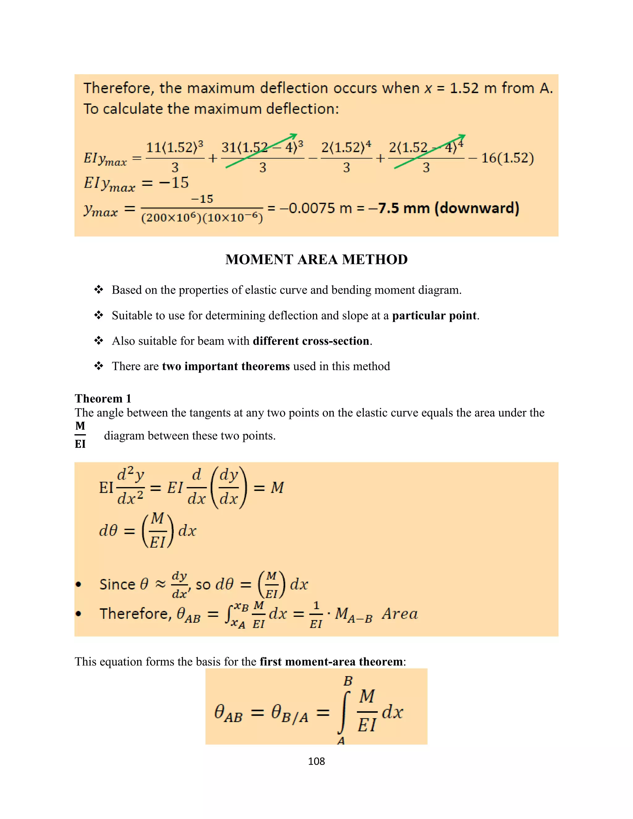 108
MOMENT AREA METHOD
 Based on the properties of elastic curve and bending moment diagram.
 Suitable to use for determining deflection and slope at a particular point.
 Also suitable for beam with different cross-section.
 There are two important theorems used in this method
Theorem 1
The angle between the tangents at any two points on the elastic curve equals the area under the
diagram between these two points.
This equation forms the basis for the first moment-area theorem:
 