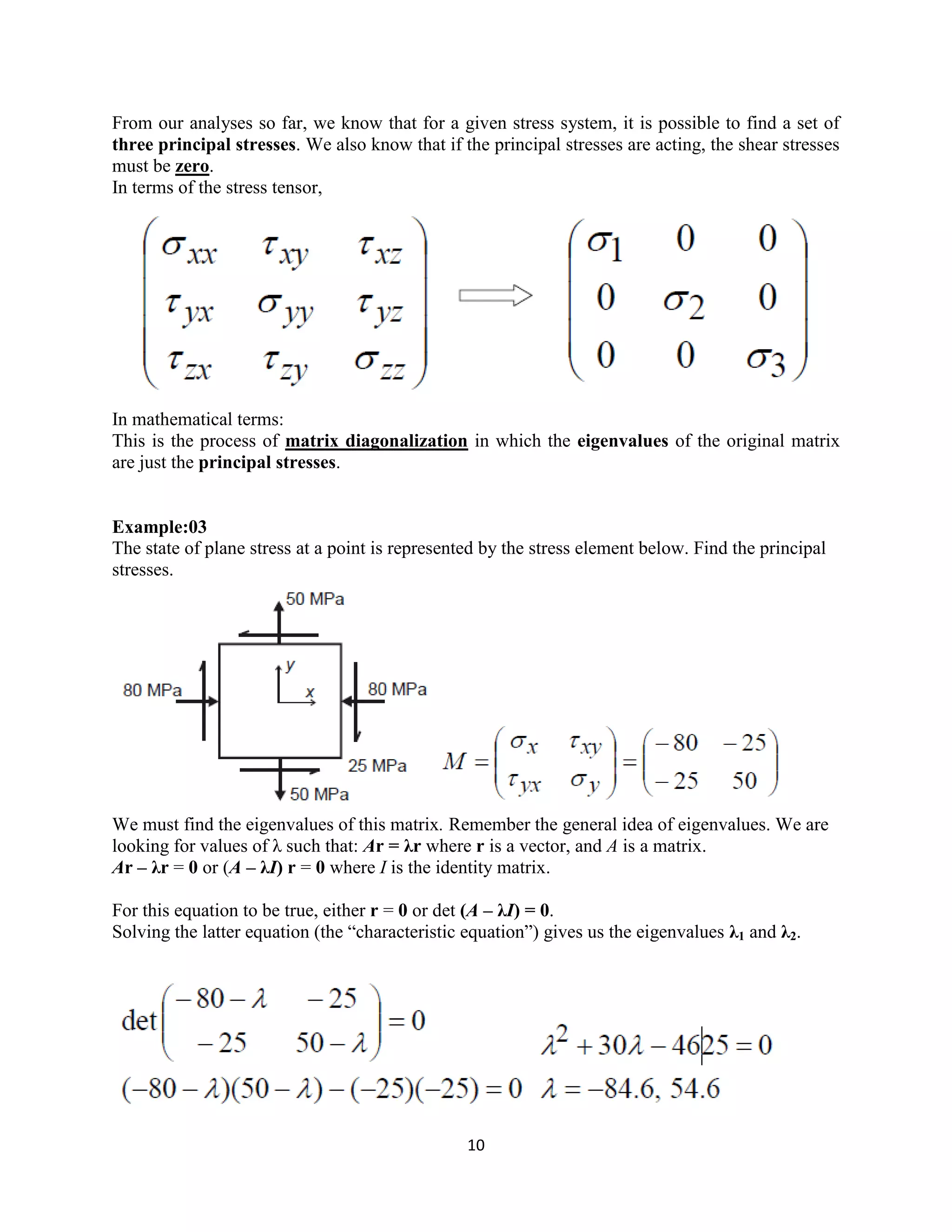 10
From our analyses so far, we know that for a given stress system, it is possible to find a set of
three principal stresses. We also know that if the principal stresses are acting, the shear stresses
must be zero.
In terms of the stress tensor,
In mathematical terms:
This is the process of matrix diagonalization in which the eigenvalues of the original matrix
are just the principal stresses.
Example:03
The state of plane stress at a point is represented by the stress element below. Find the principal
stresses.
We must find the eigenvalues of this matrix. Remember the general idea of eigenvalues. We are
looking for values of λ such that: Ar = λr where r is a vector, and A is a matrix.
Ar – λr = 0 or (A – λI) r = 0 where I is the identity matrix.
For this equation to be true, either r = 0 or det (A – λI) = 0.
Solving the latter equation (the “characteristic equation”) gives us the eigenvalues λ1 and λ2.
 