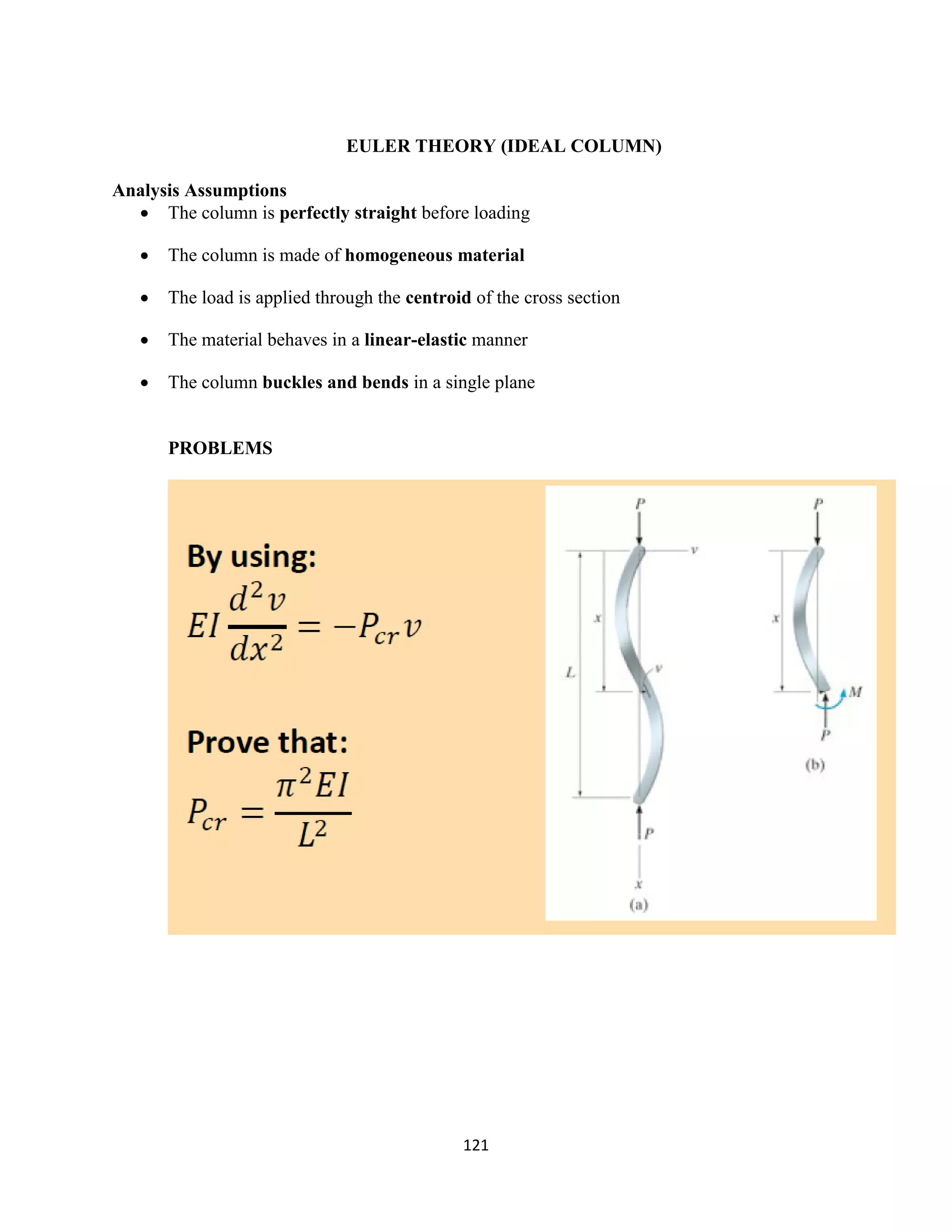 121
EULER THEORY (IDEAL COLUMN)
Analysis Assumptions
 The column is perfectly straight before loading
 The column is made of homogeneous material
 The load is applied through the centroid of the cross section
 The material behaves in a linear-elastic manner
 The column buckles and bends in a single plane
PROBLEMS
 