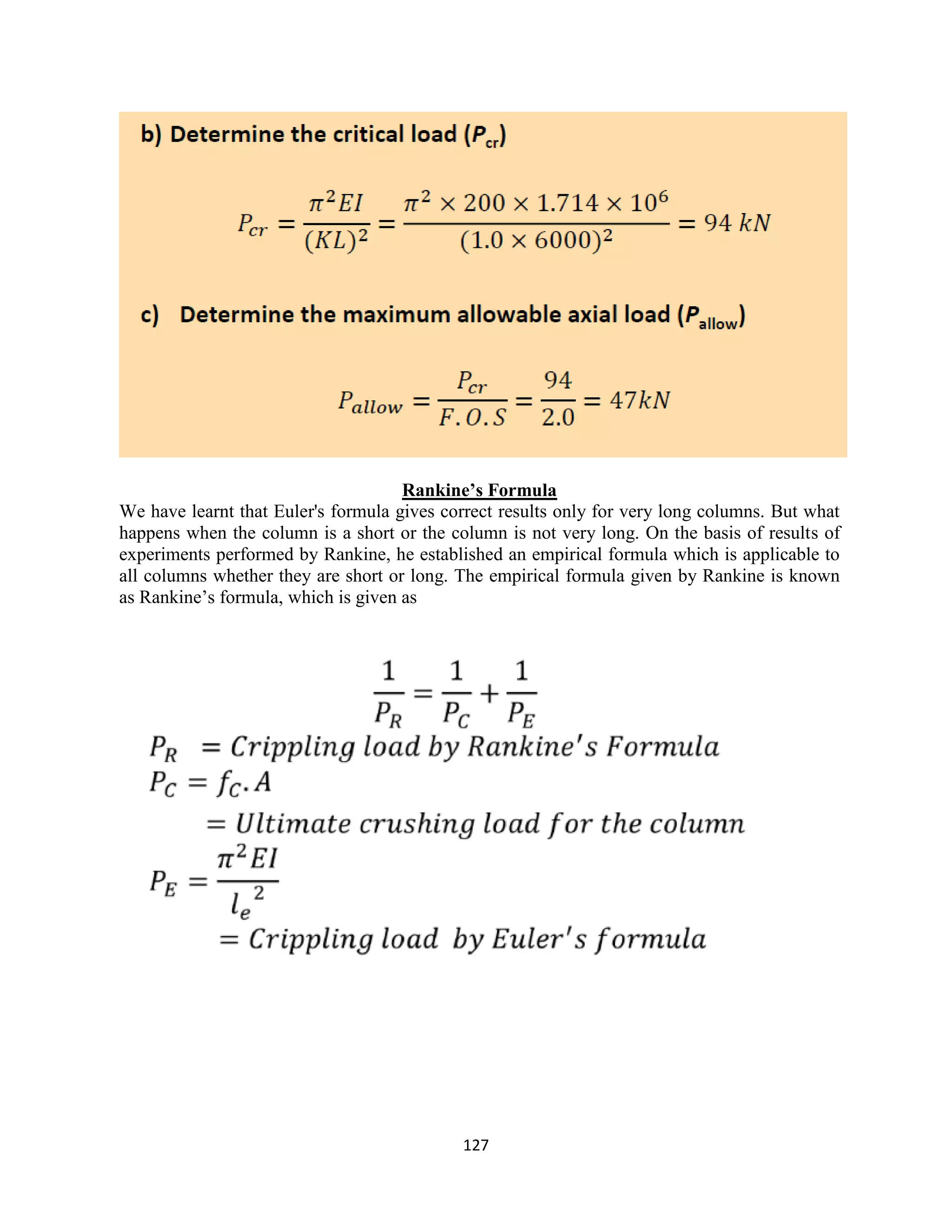 127
Rankine’s Formula
We have learnt that Euler's formula gives correct results only for very long columns. But what
happens when the column is a short or the column is not very long. On the basis of results of
experiments performed by Rankine, he established an empirical formula which is applicable to
all columns whether they are short or long. The empirical formula given by Rankine is known
as Rankine‟s formula, which is given as
 