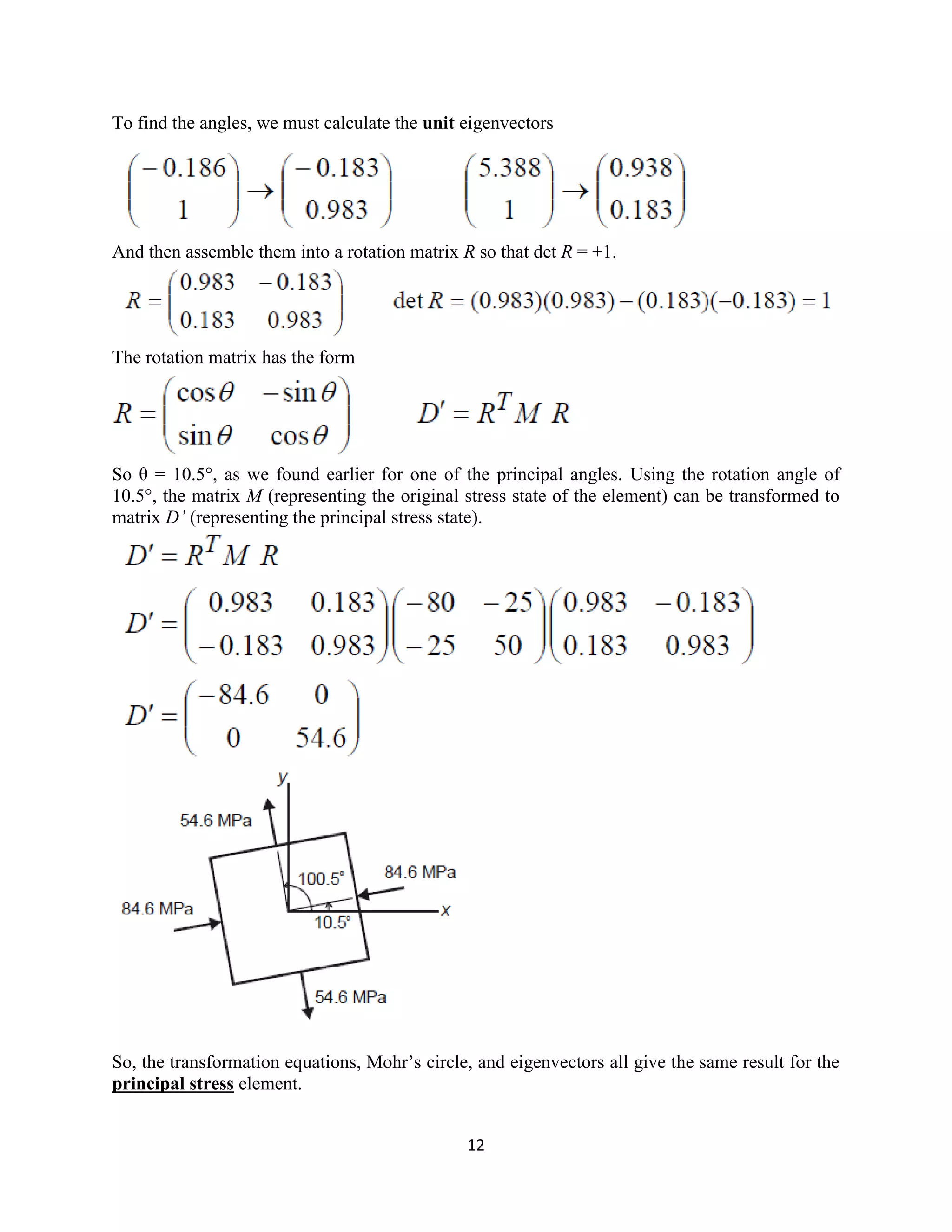 12
To find the angles, we must calculate the unit eigenvectors
And then assemble them into a rotation matrix R so that det R = +1.
The rotation matrix has the form
So θ = 10.5°, as we found earlier for one of the principal angles. Using the rotation angle of
10.5°, the matrix M (representing the original stress state of the element) can be transformed to
matrix D’ (representing the principal stress state).
So, the transformation equations, Mohr‟s circle, and eigenvectors all give the same result for the
principal stress element.
 