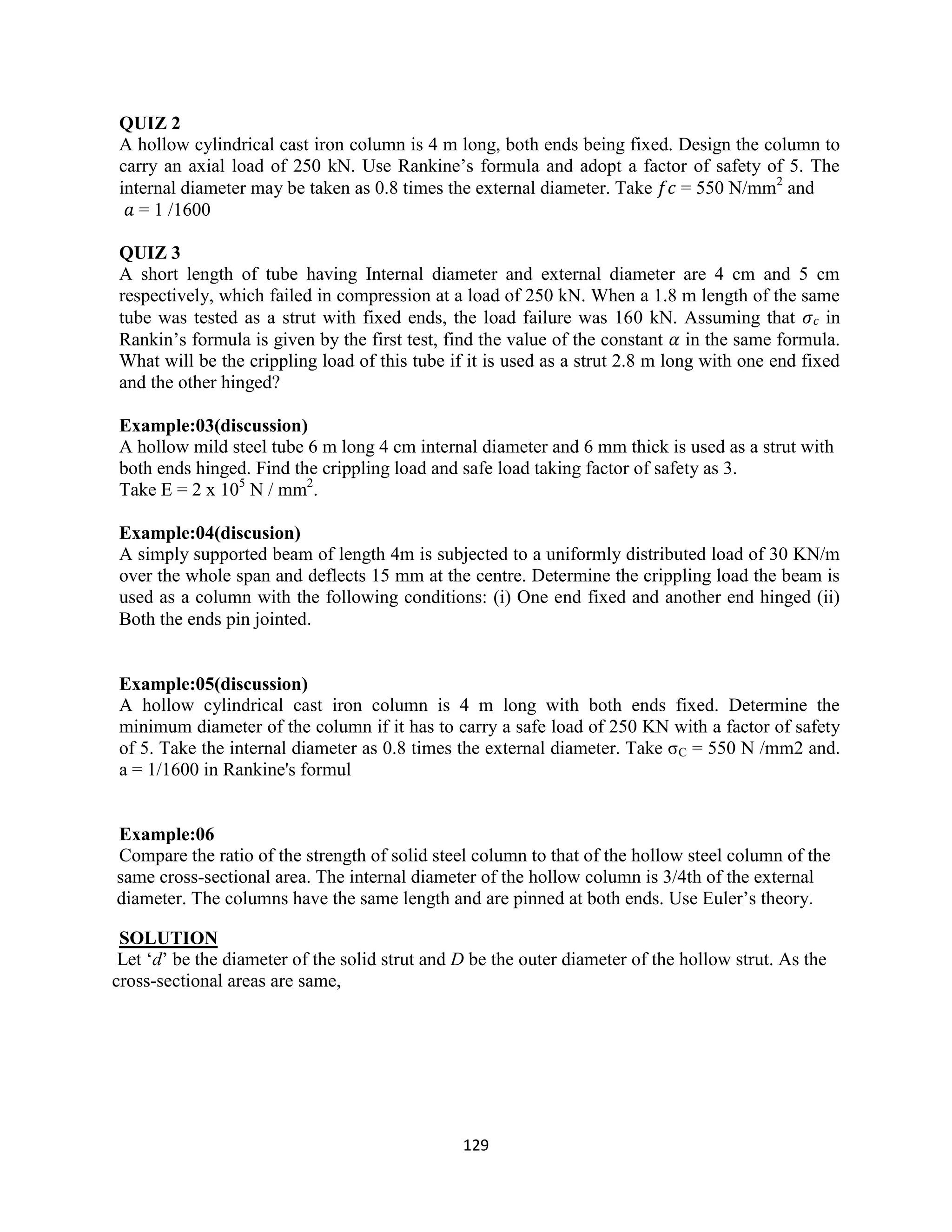 129
QUIZ 2
A hollow cylindrical cast iron column is 4 m long, both ends being fixed. Design the column to
carry an axial load of 250 kN. Use Rankine‟s formula and adopt a factor of safety of 5. The
internal diameter may be taken as 0.8 times the external diameter. Take 𝑓𝑐 = 550 N/mm2
and
𝑎 = 1 /1600
QUIZ 3
A short length of tube having Internal diameter and external diameter are 4 cm and 5 cm
respectively, which failed in compression at a load of 250 kN. When a 1.8 m length of the same
tube was tested as a strut with fixed ends, the load failure was 160 kN. Assuming that 𝜎 𝑐 in
Rankin‟s formula is given by the first test, find the value of the constant 𝛼 in the same formula.
What will be the crippling load of this tube if it is used as a strut 2.8 m long with one end fixed
and the other hinged?
Example:03(discussion)
A hollow mild steel tube 6 m long 4 cm internal diameter and 6 mm thick is used as a strut with
both ends hinged. Find the crippling load and safe load taking factor of safety as 3.
Take E = 2 x 105
N / mm2
.
Example:04(discusion)
A simply supported beam of length 4m is subjected to a uniformly distributed load of 30 KN/m
over the whole span and deflects 15 mm at the centre. Determine the crippling load the beam is
used as a column with the following conditions: (i) One end fixed and another end hinged (ii)
Both the ends pin jointed.
Example:05(discussion)
A hollow cylindrical cast iron column is 4 m long with both ends fixed. Determine the
minimum diameter of the column if it has to carry a safe load of 250 KN with a factor of safety
of 5. Take the internal diameter as 0.8 times the external diameter. Take σC = 550 N /mm2 and.
a = 1/1600 in Rankine's formul
Example:06
Compare the ratio of the strength of solid steel column to that of the hollow steel column of the
same cross-sectional area. The internal diameter of the hollow column is 3/4th of the external
diameter. The columns have the same length and are pinned at both ends. Use Euler‟s theory.
SOLUTION
Let „d‟ be the diameter of the solid strut and D be the outer diameter of the hollow strut. As the
cross-sectional areas are same,
 