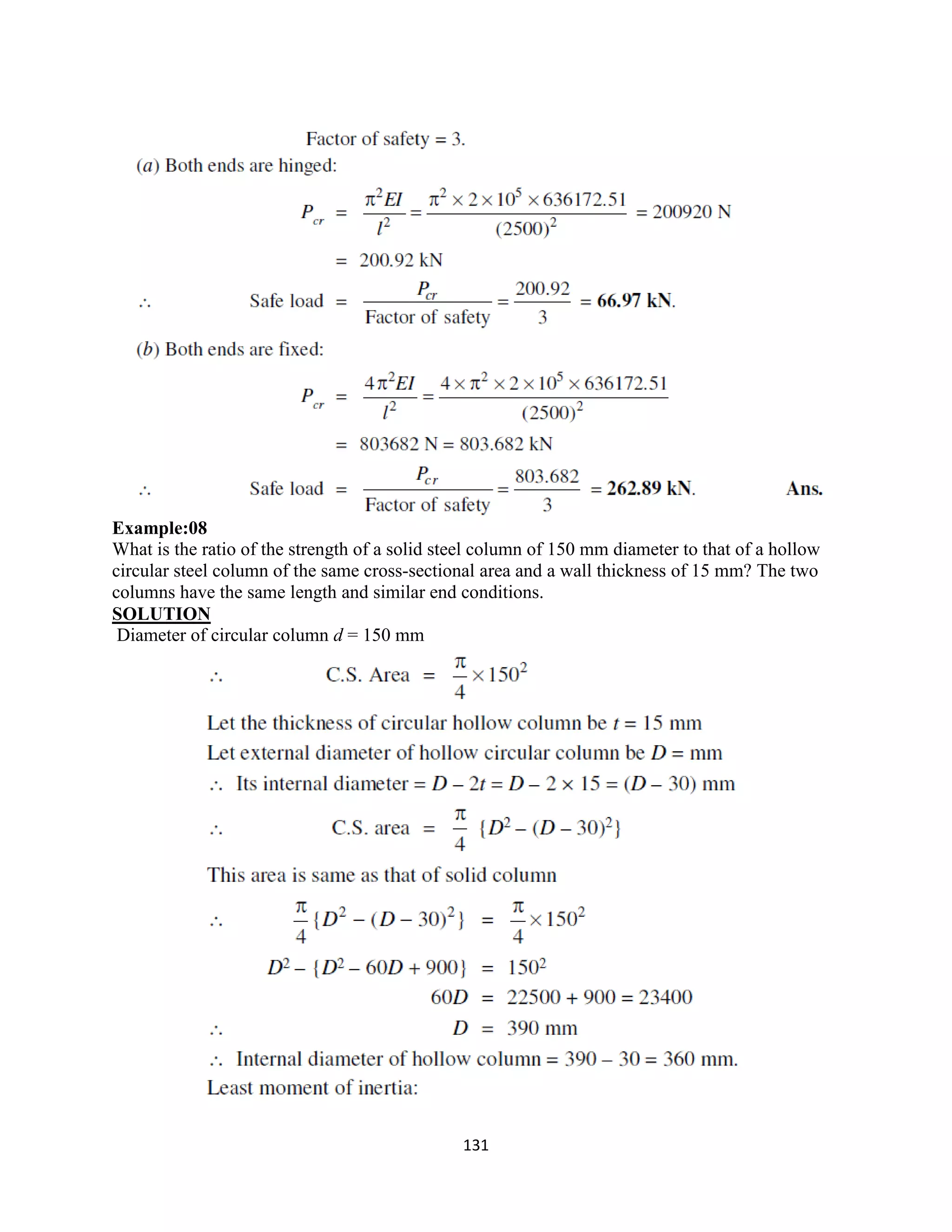 131
Example:08
What is the ratio of the strength of a solid steel column of 150 mm diameter to that of a hollow
circular steel column of the same cross-sectional area and a wall thickness of 15 mm? The two
columns have the same length and similar end conditions.
SOLUTION
Diameter of circular column d = 150 mm
 