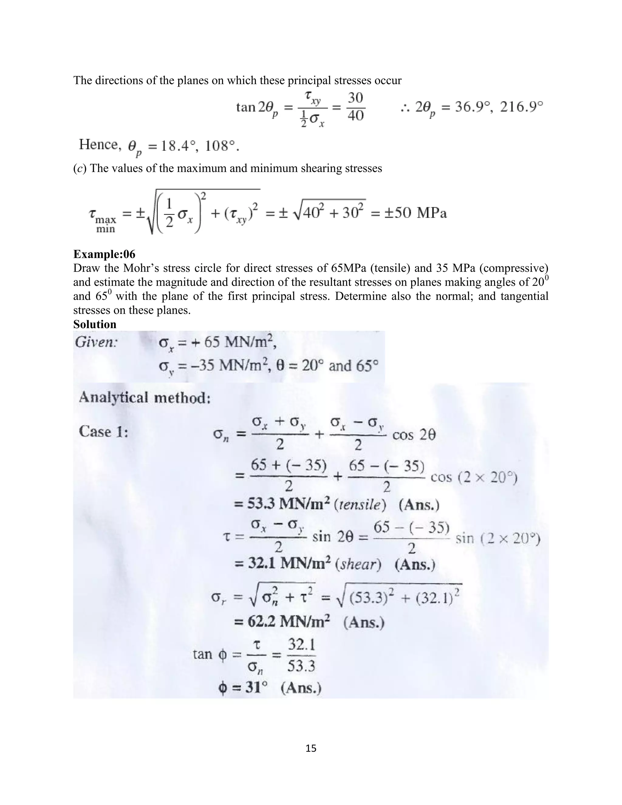 15
The directions of the planes on which these principal stresses occur
(c) The values of the maximum and minimum shearing stresses
Example:06
Draw the Mohr‟s stress circle for direct stresses of 65MPa (tensile) and 35 MPa (compressive)
and estimate the magnitude and direction of the resultant stresses on planes making angles of 200
and 650
with the plane of the first principal stress. Determine also the normal; and tangential
stresses on these planes.
Solution
 
