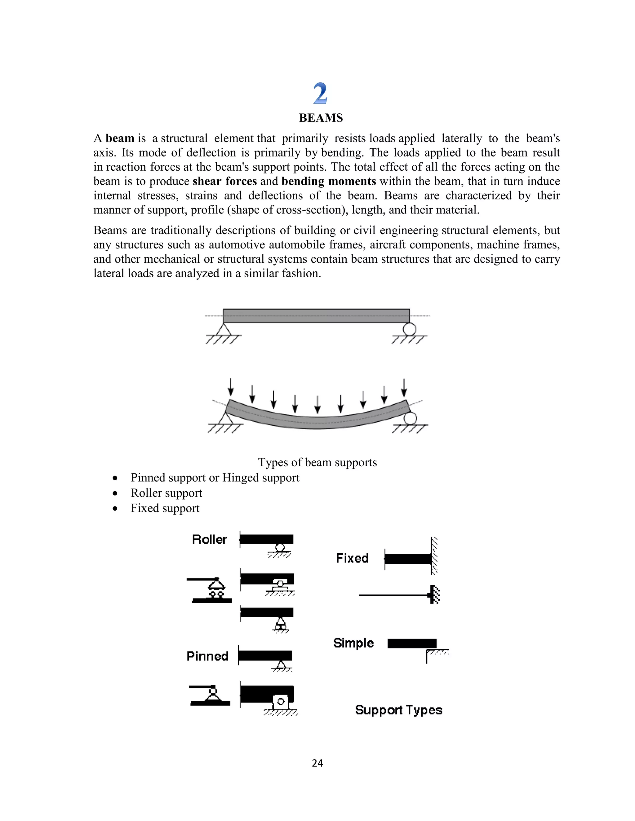 24
BEAMS
A beam is a structural element that primarily resists loads applied laterally to the beam's
axis. Its mode of deflection is primarily by bending. The loads applied to the beam result
in reaction forces at the beam's support points. The total effect of all the forces acting on the
beam is to produce shear forces and bending moments within the beam, that in turn induce
internal stresses, strains and deflections of the beam. Beams are characterized by their
manner of support, profile (shape of cross-section), length, and their material.
Beams are traditionally descriptions of building or civil engineering structural elements, but
any structures such as automotive automobile frames, aircraft components, machine frames,
and other mechanical or structural systems contain beam structures that are designed to carry
lateral loads are analyzed in a similar fashion.
Types of beam supports
 Pinned support or Hinged support
 Roller support
 Fixed support
 