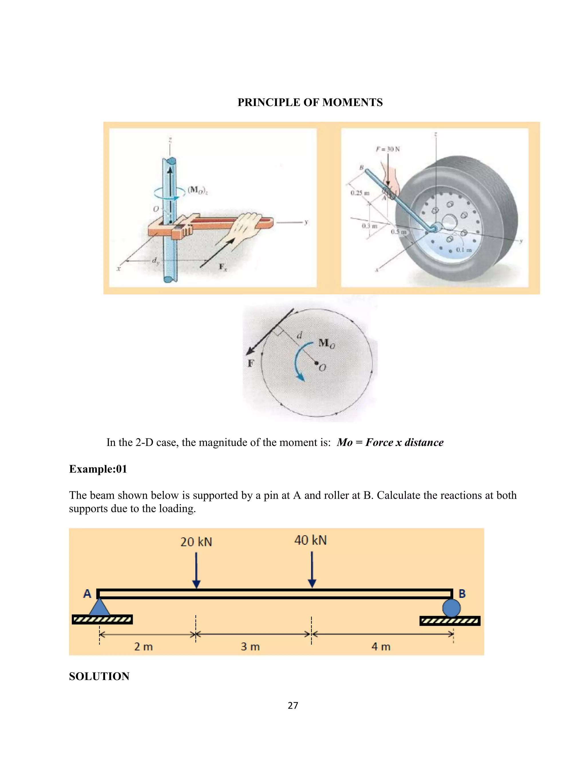 27
PRINCIPLE OF MOMENTS
In the 2-D case, the magnitude of the moment is: Mo = Force x distance
Example:01
The beam shown below is supported by a pin at A and roller at B. Calculate the reactions at both
supports due to the loading.
SOLUTION
 