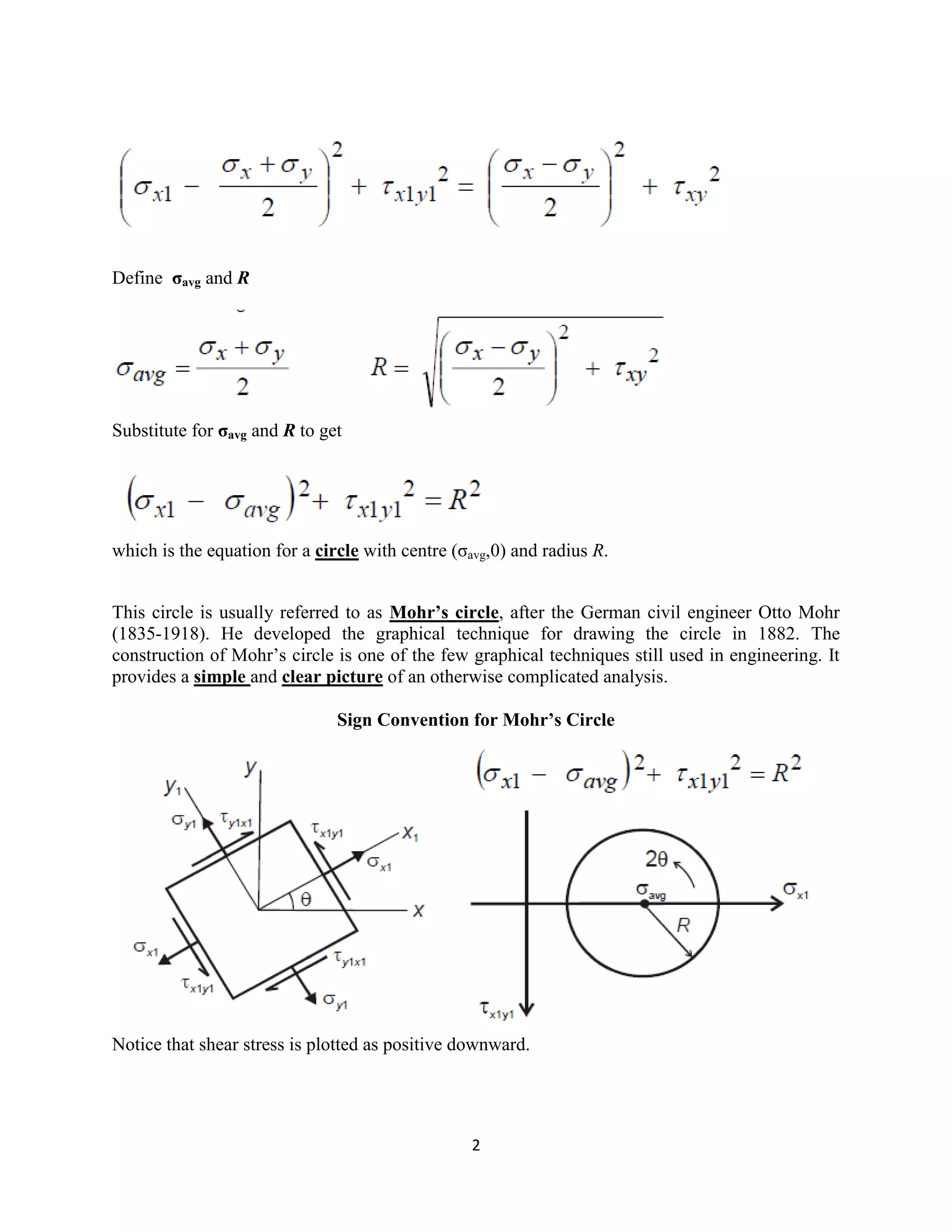 2
Define σavg and R
Substitute for σavg and R to get
which is the equation for a circle with centre (σavg,0) and radius R.
This circle is usually referred to as Mohr’s circle, after the German civil engineer Otto Mohr
(1835-1918). He developed the graphical technique for drawing the circle in 1882. The
construction of Mohr‟s circle is one of the few graphical techniques still used in engineering. It
provides a simple and clear picture of an otherwise complicated analysis.
Sign Convention for Mohr’s Circle
Notice that shear stress is plotted as positive downward.
 