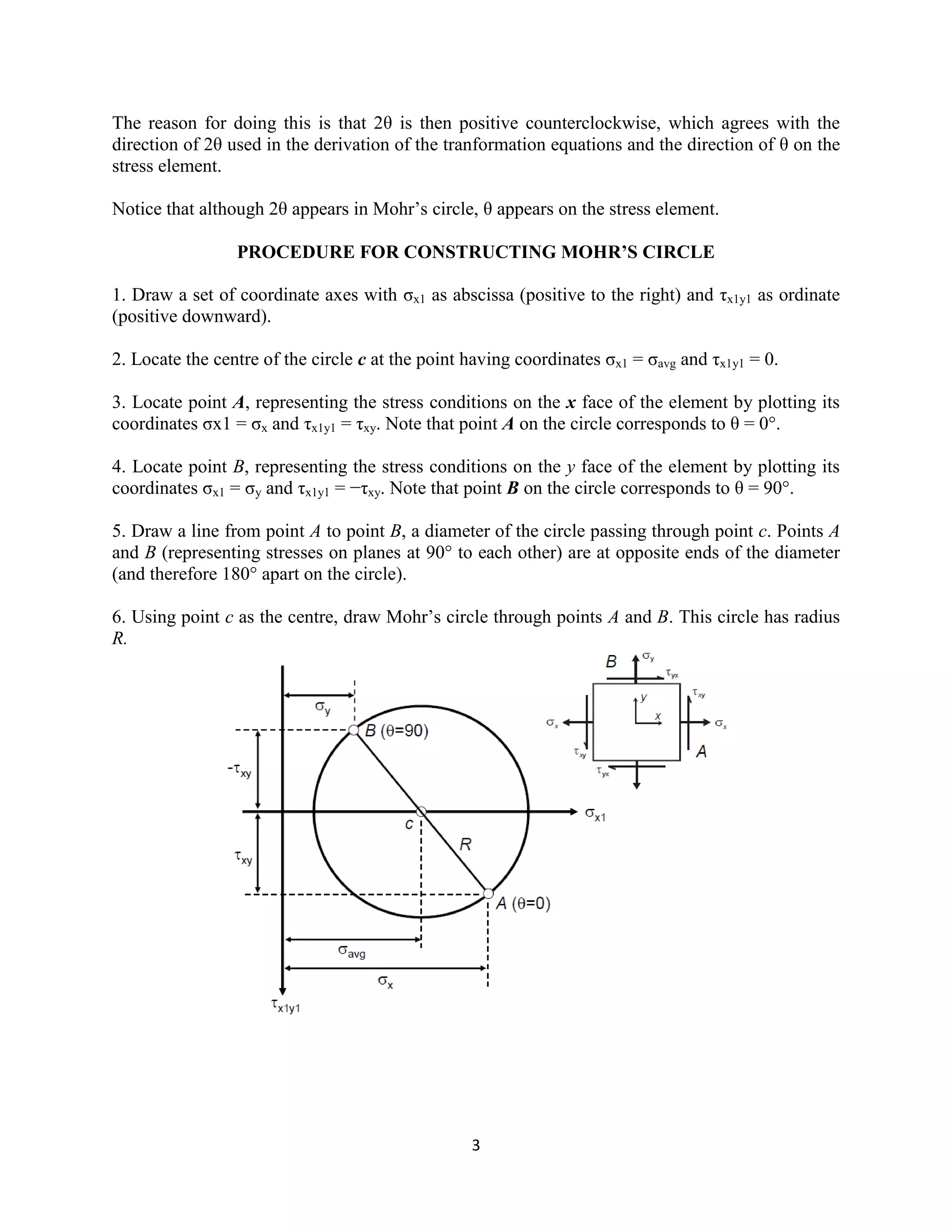 3
The reason for doing this is that 2θ is then positive counterclockwise, which agrees with the
direction of 2θ used in the derivation of the tranformation equations and the direction of θ on the
stress element.
Notice that although 2θ appears in Mohr‟s circle, θ appears on the stress element.
PROCEDURE FOR CONSTRUCTING MOHR’S CIRCLE
1. Draw a set of coordinate axes with σx1 as abscissa (positive to the right) and τx1y1 as ordinate
(positive downward).
2. Locate the centre of the circle c at the point having coordinates σx1 = σavg and τx1y1 = 0.
3. Locate point A, representing the stress conditions on the x face of the element by plotting its
coordinates σx1 = σx and τx1y1 = τxy. Note that point A on the circle corresponds to θ = 0°.
4. Locate point B, representing the stress conditions on the y face of the element by plotting its
coordinates σx1 = σy and τx1y1 = −τxy. Note that point B on the circle corresponds to θ = 90°.
5. Draw a line from point A to point B, a diameter of the circle passing through point c. Points A
and B (representing stresses on planes at 90° to each other) are at opposite ends of the diameter
(and therefore 180° apart on the circle).
6. Using point c as the centre, draw Mohr‟s circle through points A and B. This circle has radius
R.
 