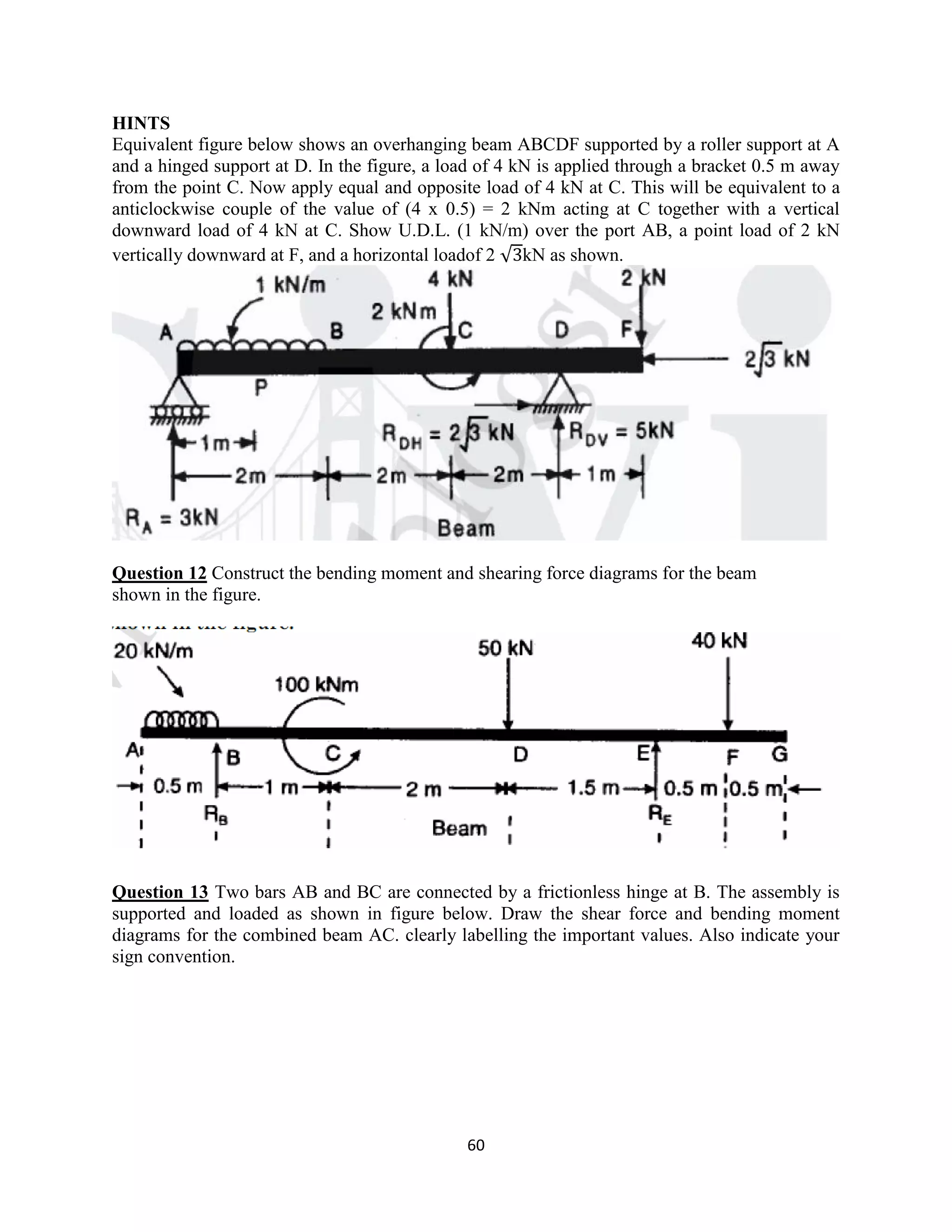 60
HINTS
Equivalent figure below shows an overhanging beam ABCDF supported by a roller support at A
and a hinged support at D. In the figure, a load of 4 kN is applied through a bracket 0.5 m away
from the point C. Now apply equal and opposite load of 4 kN at C. This will be equivalent to a
anticlockwise couple of the value of (4 x 0.5) = 2 kNm acting at C together with a vertical
downward load of 4 kN at C. Show U.D.L. (1 kN/m) over the port AB, a point load of 2 kN
vertically downward at F, and a horizontal loadof 2 √ kN as shown.
Question 12 Construct the bending moment and shearing force diagrams for the beam
shown in the figure.
Question 13 Two bars AB and BC are connected by a frictionless hinge at B. The assembly is
supported and loaded as shown in figure below. Draw the shear force and bending moment
diagrams for the combined beam AC. clearly labelling the important values. Also indicate your
sign convention.
 
