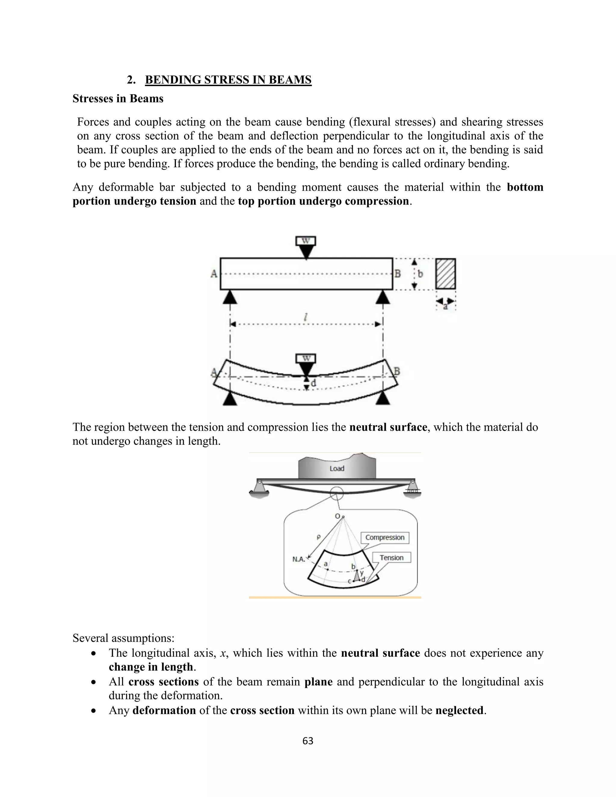 63
2. BENDING STRESS IN BEAMS
Stresses in Beams
Forces and couples acting on the beam cause bending (flexural stresses) and shearing stresses
on any cross section of the beam and deflection perpendicular to the longitudinal axis of the
beam. If couples are applied to the ends of the beam and no forces act on it, the bending is said
to be pure bending. If forces produce the bending, the bending is called ordinary bending.
Any deformable bar subjected to a bending moment causes the material within the bottom
portion undergo tension and the top portion undergo compression.
The region between the tension and compression lies the neutral surface, which the material do
not undergo changes in length.
Several assumptions:
 The longitudinal axis, x, which lies within the neutral surface does not experience any
change in length.
 All cross sections of the beam remain plane and perpendicular to the longitudinal axis
during the deformation.
 Any deformation of the cross section within its own plane will be neglected.
 