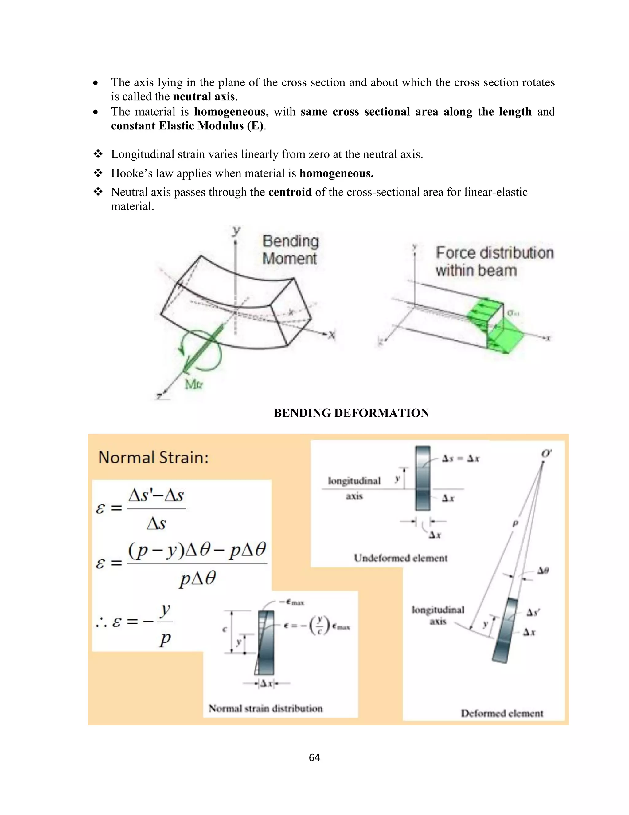 64
 The axis lying in the plane of the cross section and about which the cross section rotates
is called the neutral axis.
 The material is homogeneous, with same cross sectional area along the length and
constant Elastic Modulus (E).
 Longitudinal strain varies linearly from zero at the neutral axis.
 Hooke‟s law applies when material is homogeneous.
 Neutral axis passes through the centroid of the cross-sectional area for linear-elastic
material.
BENDING DEFORMATION
 