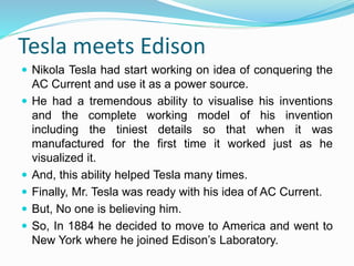 Tesla meets Edison
 Nikola Tesla had start working on idea of conquering the
AC Current and use it as a power source.
 He had a tremendous ability to visualise his inventions
and the complete working model of his invention
including the tiniest details so that when it was
manufactured for the first time it worked just as he
visualized it.
 And, this ability helped Tesla many times.
 Finally, Mr. Tesla was ready with his idea of AC Current.
 But, No one is believing him.
 So, In 1884 he decided to move to America and went to
New York where he joined Edison’s Laboratory.
 