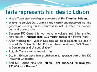 Tesla represents his Idea to Edison
 Nikola Tesla start working in laboratory of Mr. Thomas Edison.
 Where he studied DC Current more closely and observed that the
generator running on DC Current is not Suitable for present
demand of electricity.
 Because DC Current is too heavy in voltage and it transmitted
only around 1 mile(approx. 805 meter) radius of a Power Plant.
 After working for 1 year in Edison’s lab, he represents his idea in
front of Mr. Edison but Mr. Edison refused and said, “AC Current
is Dangerous and Uncontrollable.”
 But, Mr. Tesla is not agree with him.
 So, Mr. Edison gave him a challenge to upgrade one of his DC
Powered Generator.
 And Mr. Edison also said, “If you got succeed I’ll give you
$50,000 as a Bonus.”
 