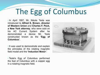 The Egg of Columbus
• In April 1887, Mr. Nikola Tesla was
introduced to Alfred S. Brown, director
of Western Union and Charles F. Peck,
a New York attorney, who were sold on
his AC Current System after he
demonstrated a device Mr. Tesla
constructed known as the ‘Egg of
Columbus’.
• It was used to demonstrate and explain
the principles of the rotating magnetic
field model and the ‘Induction Motor’.
• Tesla's Egg of Columbus performed
the feat of Columbus with a copper egg
in a rotating magnetic field.
 