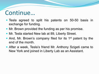 Continue…
 Tesla agreed to split his patents on 50-50 basis in
exchange for funding.
 Mr. Brown provided the funding as per his promise.
 Mr. Tesla started New lab at 89, Liberty Street.
 And, Mr. Brown’s company filed for its 1st patent by the
end of the month.
 After a week, Tesla’s friend Mr. Anthony Szigeti came to
New York and joined in Liberty Lab as an Assistant.
 