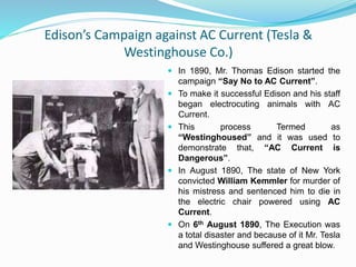 Edison’s Campaign against AC Current (Tesla &
Westinghouse Co.)
 In 1890, Mr. Thomas Edison started the
campaign “Say No to AC Current”.
 To make it successful Edison and his staff
began electrocuting animals with AC
Current.
 This process Termed as
“Westinghoused” and it was used to
demonstrate that, “AC Current is
Dangerous”.
 In August 1890, The state of New York
convicted William Kemmler for murder of
his mistress and sentenced him to die in
the electric chair powered using AC
Current.
 On 6th August 1890, The Execution was
a total disaster and because of it Mr. Tesla
and Westinghouse suffered a great blow.
 