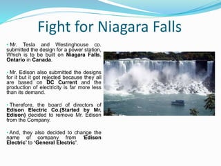 Fight for Niagara Falls
• Mr. Tesla and Westinghouse co.
submitted the design for a power station,
Which is to be built on Niagara Falls,
Ontario in Canada.
• Mr. Edison also submitted the designs
for it but it got rejected because they all
are based on DC Current and the
production of electricity is far more less
than its demand.
• Therefore, the board of directors of
Edison Electric Co.(Started by Mr.
Edison) decided to remove Mr. Edison
from the Company.
• And, they also decided to change the
name of company from ‘Edison
Electric’ to ‘General Electric’.
 