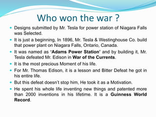 Who won the war ?
 Designs submitted by Mr. Tesla for power station of Niagara Falls
was Selected.
 It is just a beginning, In 1896, Mr. Tesla & Westinghouse Co. build
that power plant on Niagara Falls, Ontario, Canada.
 It was named as ‘Adams Power Station’ and by building it, Mr.
Tesla defeated Mr. Edison in War of the Currents.
 It is the most precious Moment of his life.
 For Mr. Thomas Edison, it is a lesson and Bitter Defeat he got in
his entire life.
 But this defeat doesn’t stop him, He took it as a Motivation.
 He spent his whole life inventing new things and patented more
than 2000 inventions in his lifetime. It is a Guinness World
Record.
 