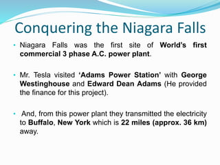 Conquering the Niagara Falls
• Niagara Falls was the first site of World’s first
commercial 3 phase A.C. power plant.
• Mr. Tesla visited ‘Adams Power Station’ with George
Westinghouse and Edward Dean Adams (He provided
the finance for this project).
• And, from this power plant they transmitted the electricity
to Buffalo, New York which is 22 miles (approx. 36 km)
away.
 