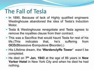 The Fall of Tesla
 In 1890, Because of lack of Highly qualified engineers
Westinghouse abandoned the idea of Tesla’s Induction
Motor.
 Tesla & Westinghouse renegotiate and Tesla agrees to
remove the royalties clause from their contract.
 This was a Sacrifice that would haunt Tesla for rest of his
life.(This indicates that, he’s suffering from
OCD(Obsessive Compulsive Disorder).)
 His Lifetime dream, the ‘Wardenclyffe Tower’ wasn’t be
completed.
 He died on 7th Jan, 1943 at the age of 86 years in New
Yorker Hotel in New York City and when he died he had
nothing.
 