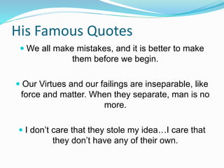 His Famous Quotes
 We all make mistakes, and it is better to make
them before we begin.
 Our Virtues and our failings are inseparable, like
force and matter. When they separate, man is no
more.
 I don’t care that they stole my idea…I care that
they don’t have any of their own.
 