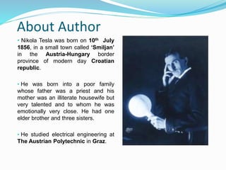 About Author
• Nikola Tesla was born on 10th July
1856, in a small town called ‘Smiljan’
in the Austria-Hungary border
province of modern day Croatian
republic.
• He was born into a poor family
whose father was a priest and his
mother was an illiterate housewife but
very talented and to whom he was
emotionally very close. He had one
elder brother and three sisters.
• He studied electrical engineering at
The Austrian Polytechnic in Graz.
 