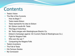 Contents
 Tesla’s Vision
 The War of the Currents
1. How its Begin ?
2. Tesla meets Edison
3. Tesla represents his idea to Edison
4. Mr. Edison insults Mr. Tesla
5. The Egg of Columbus
6. Mr. Tesla merges with Westinghouse Electric Co.
7. Edison’s Campaign against AC Current (Tesla & Westinghouse Co.)
8. Fight for Niagara Falls
9. Who won the war ?
10. Conquering the Niagara Falls
 Tesla's Inventions
 The Fall of Tesla
 His Famous Quotes
 My Conclusion
 