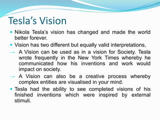 Tesla’s Vision
 Nikola Tesla’s vision has changed and made the world
better forever.
 Vision has two different but equally valid interpretations,
→ A Vision can be used as in a vision for Society. Tesla
wrote frequently in the New York Times whereby he
communicated how his inventions and work would
impact on society.
→ A Vision can also be a creative process whereby
complex entities are visualised in your mind.
 Tesla had the ability to see completed visions of his
finished inventions which were inspired by external
stimuli.
 