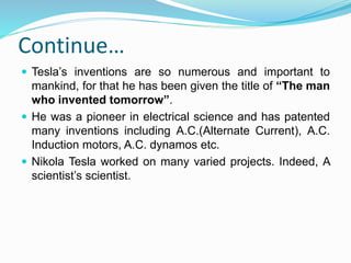 Continue…
 Tesla’s inventions are so numerous and important to
mankind, for that he has been given the title of “The man
who invented tomorrow”.
 He was a pioneer in electrical science and has patented
many inventions including A.C.(Alternate Current), A.C.
Induction motors, A.C. dynamos etc.
 Nikola Tesla worked on many varied projects. Indeed, A
scientist’s scientist.
 