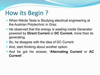 How its Begin ?
 When Nikola Tesla is Studying electrical engineering at
the Austrian Polytechnic in Graz.
 He observed that the energy is wasting inside Generator
powered by Direct Current or DC Current, more than its
generating.
 So, he disagree with the idea of DC Current.
 And, start thinking about another option.
 And he got his answer, ‘Alternating Current or AC
Current’.
 