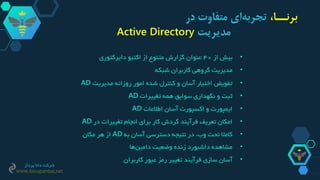 •‫از‬ ‫بیش‬40‫دایرکتوری‬ ‫اکتیو‬ ‫از‬ ‫متنوع‬ ‫گزارش‬ ‫عنوان‬
•‫شبکه‬ ‫کاربران‬ ‫گروهی‬ ‫مدیریت‬
•‫مدیر‬ ‫روزانه‬ ‫امور‬ ‫شده‬ ‫کنترل‬ ‫و‬ ‫آسان‬ ‫اختیار‬ ‫تفویض‬‫ی‬‫ت‬AD
•‫تغییرات‬ ‫همه‬ ‫سوابق‬ ‫نگهداری‬ ‫و‬ ‫ثبت‬AD
•‫اطالعات‬ ‫آسان‬ ‫اکسپورت‬ ‫و‬ ‫ایمپورت‬AD
•‫در‬ ‫تغییرات‬ ‫انجام‬ ‫برای‬ ‫کار‬ ‫گردش‬ ‫فرآیند‬ ‫تعریف‬ ‫امکان‬AD
•‫به‬ ‫آسان‬ ‫دسترسی‬ ‫نتیجه‬ ‫در‬ ،‫وب‬ ‫تحت‬ ‫کامال‬AD‫مکان‬ ‫هر‬ ‫از‬
•‫ها‬‫دامین‬ ‫وضعیت‬ ‫زنده‬ ‫داشبورد‬ ‫مشاهده‬
•‫کاربران‬ ‫عبور‬ ‫رمز‬ ‫تغییر‬ ‫فرآیند‬ ‫سازی‬ ‫آسان‬
،‫برنــا‬‫در‬ ‫متفاوت‬ ‫ای‬‫تجربه‬
‫مدیریت‬Active Directory
‫پرداز‬ ‫دانا‬ ‫شرکت‬
www.danapardaz.net
 